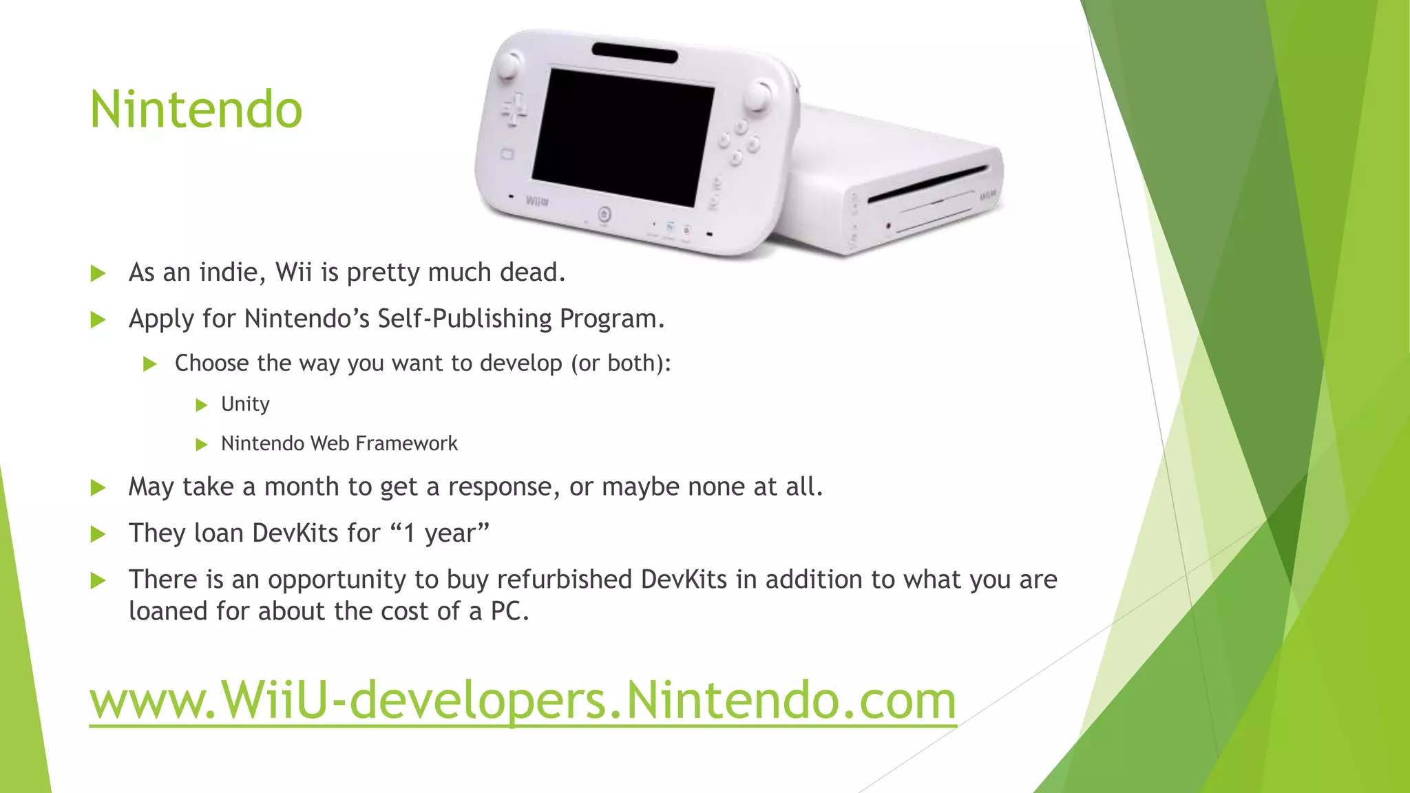 Nintendo
 As an indie, Wii is pretty much dead.
 Apply for Nintendo’s Self-Publishing Program.
 Choose the way you want to develop (or both):
 Unity
 Nintendo Web Framework
 May take a month to get a response, or maybe none at all.
 They loan DevKits for “1 year”
 There is an opportunity to buy refurbished DevKits in addition to what you are
loaned for about the cost of a PC.
www.WiiU-developers.Nintendo.com
 