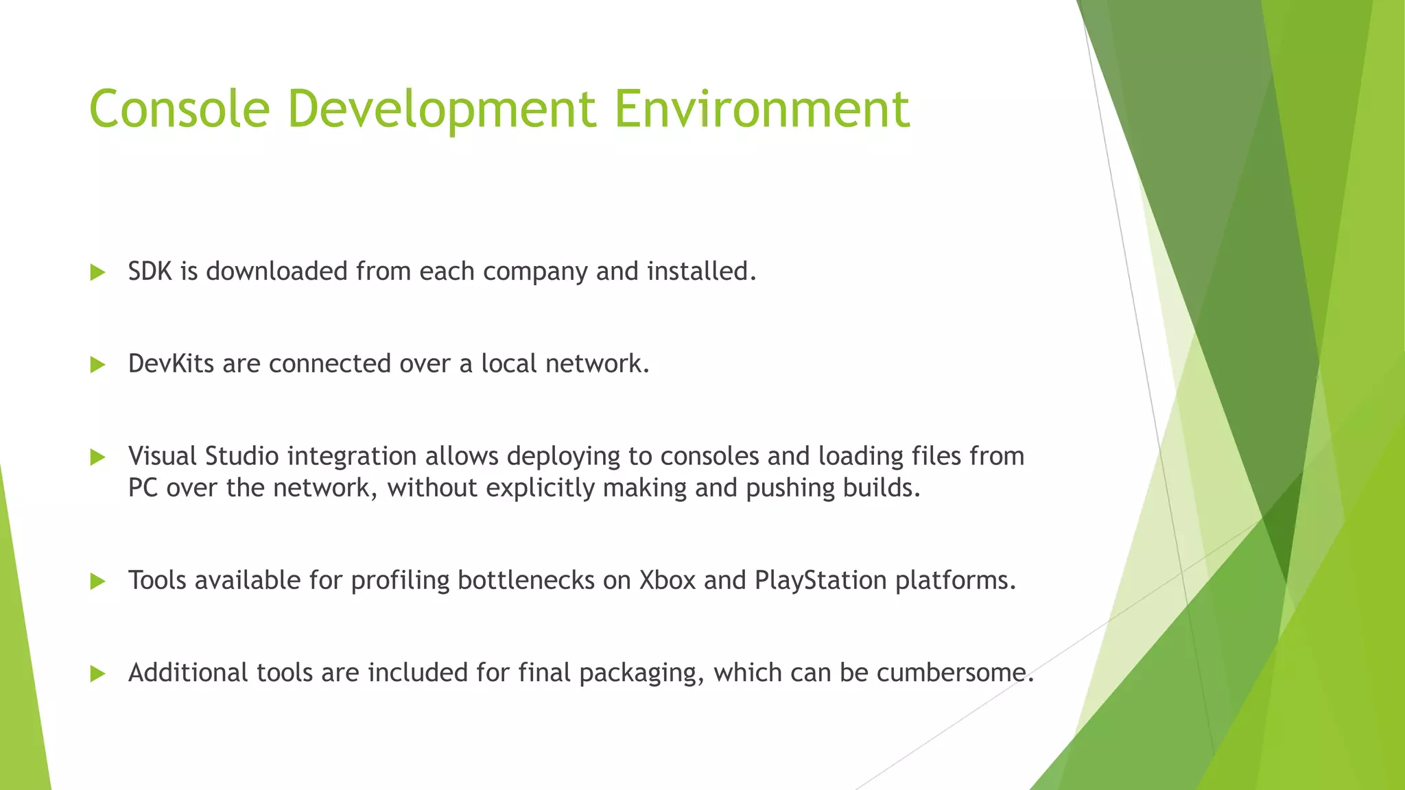 Console Development Environment
 SDK is downloaded from each company and installed.
 DevKits are connected over a local network.
 Visual Studio integration allows deploying to consoles and loading files from
PC over the network, without explicitly making and pushing builds.
 Tools available for profiling bottlenecks on Xbox and PlayStation platforms.
 Additional tools are included for final packaging, which can be cumbersome.
 