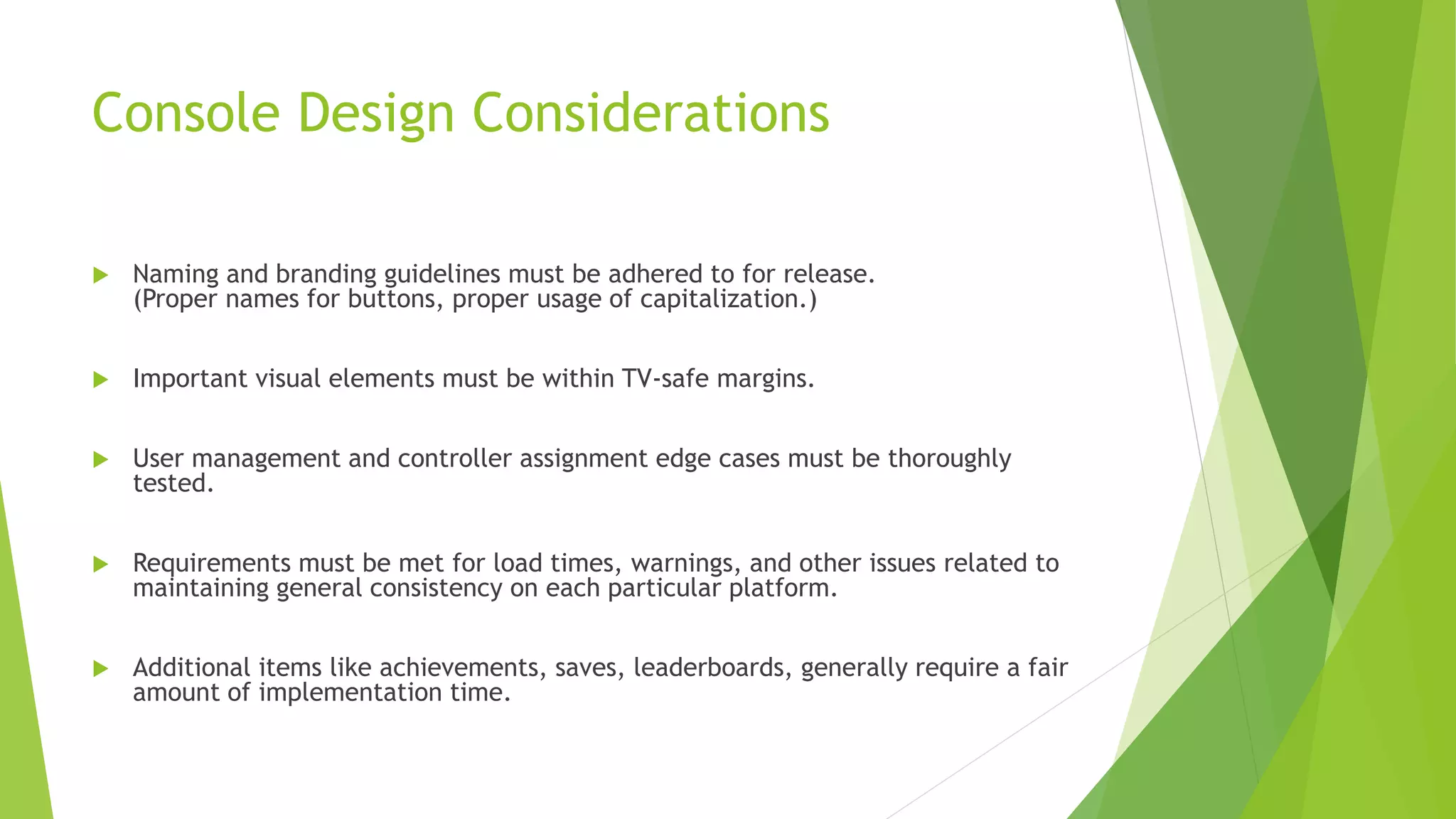 Console Design Considerations
 Naming and branding guidelines must be adhered to for release.
(Proper names for buttons, proper usage of capitalization.)
 Important visual elements must be within TV-safe margins.
 User management and controller assignment edge cases must be thoroughly
tested.
 Requirements must be met for load times, warnings, and other issues related to
maintaining general consistency on each particular platform.
 Additional items like achievements, saves, leaderboards, generally require a fair
amount of implementation time.
 