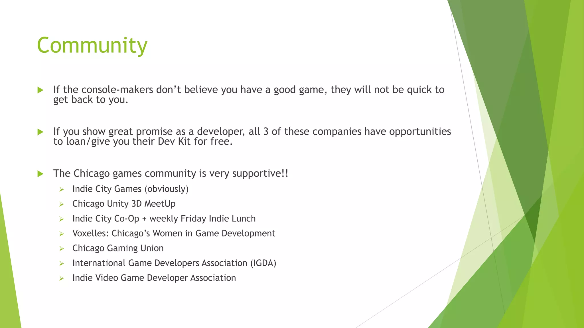 Community
 If the console-makers don’t believe you have a good game, they will not be quick to
get back to you.
 If you show great promise as a developer, all 3 of these companies have opportunities
to loan/give you their Dev Kit for free.
 The Chicago games community is very supportive!!
 Indie City Games (obviously)
 Chicago Unity 3D MeetUp
 Indie City Co-Op + weekly Friday Indie Lunch
 Voxelles: Chicago’s Women in Game Development
 Chicago Gaming Union
 International Game Developers Association (IGDA)
 Indie Video Game Developer Association
 