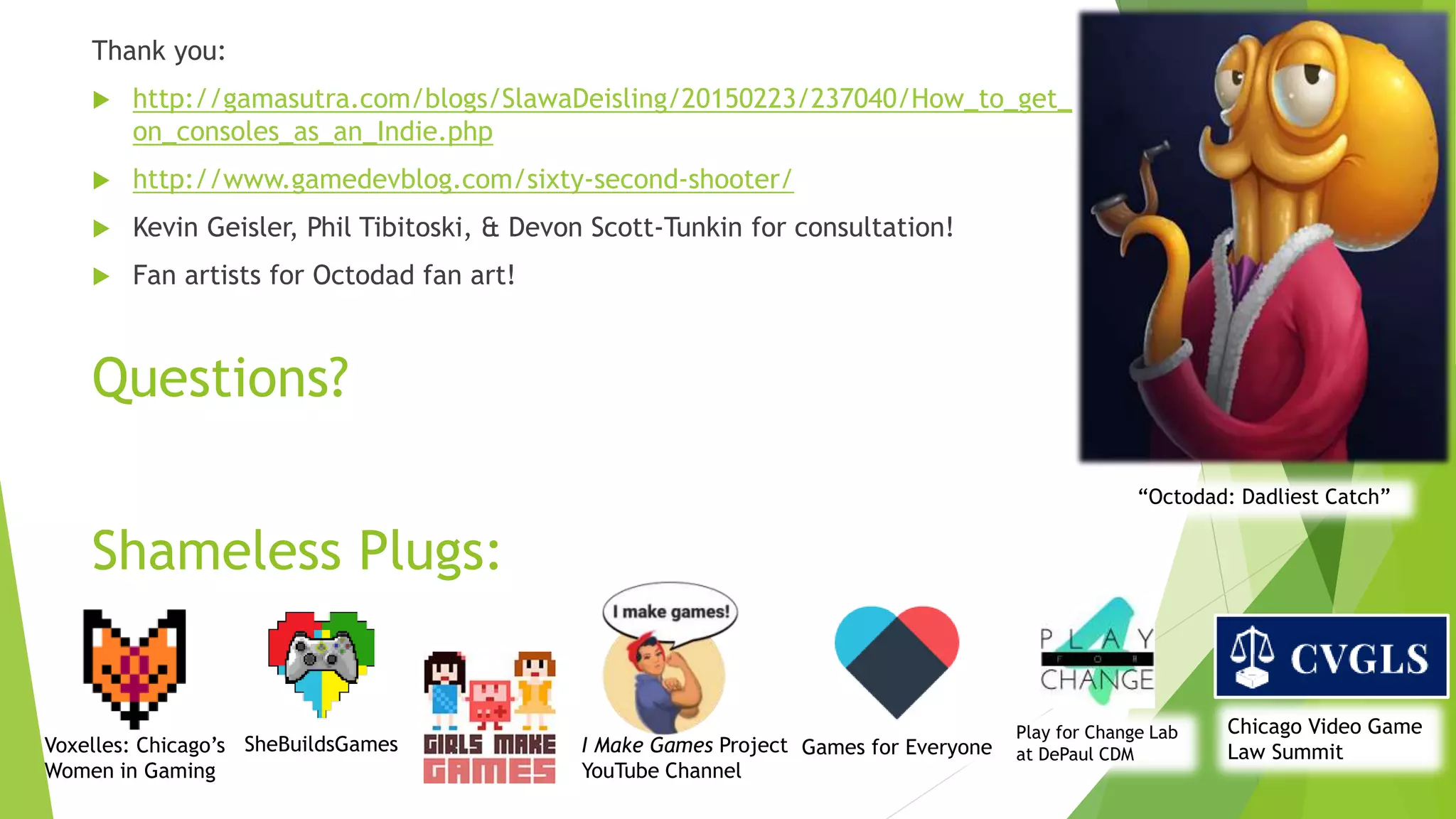 Questions?
Thank you:
 http://gamasutra.com/blogs/SlawaDeisling/20150223/237040/How_to_get_
on_consoles_as_an_Indie.php
 http://www.gamedevblog.com/sixty-second-shooter/
 Kevin Geisler, Phil Tibitoski, & Devon Scott-Tunkin for consultation!
 Fan artists for Octodad fan art!
Shameless Plugs:
Voxelles: Chicago’s
Women in Gaming
SheBuildsGames
Chicago Video Game
Law Summit
“Octodad: Dadliest Catch”
I Make Games Project
YouTube Channel
Games for Everyone
Play for Change Lab
at DePaul CDM
 