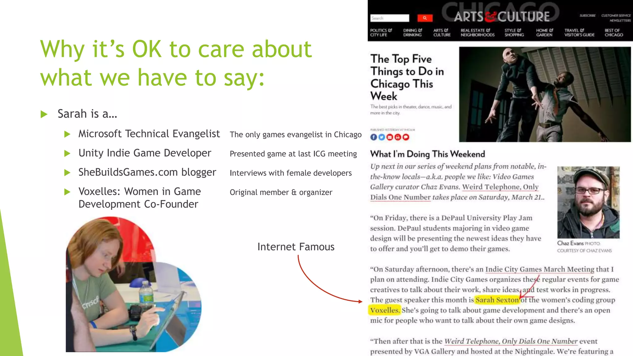 Why it’s OK to care about
what we have to say:
 Sarah is a…
 Microsoft Technical Evangelist The only games evangelist in Chicago
 Unity Indie Game Developer Presented game at last ICG meeting
 SheBuildsGames.com blogger Interviews with female developers
 Voxelles: Women in Game Original member & organizer
Development Co-Founder
Internet Famous
 