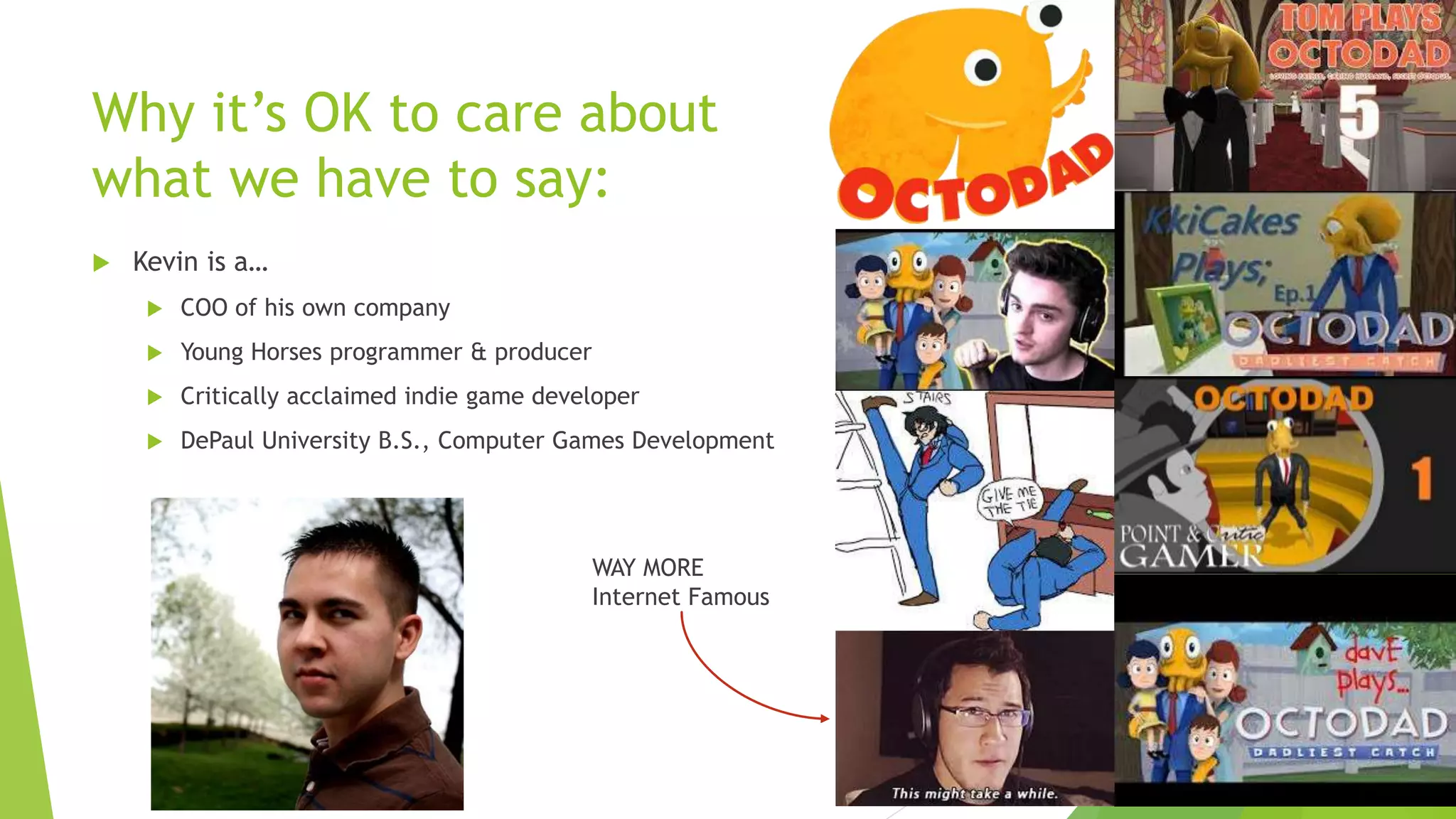 Why it’s OK to care about
what we have to say:
 Kevin is a…
 COO of his own company
 Young Horses programmer & producer
 Critically acclaimed indie game developer
 DePaul University B.S., Computer Games Development
WAY MORE
Internet Famous
 