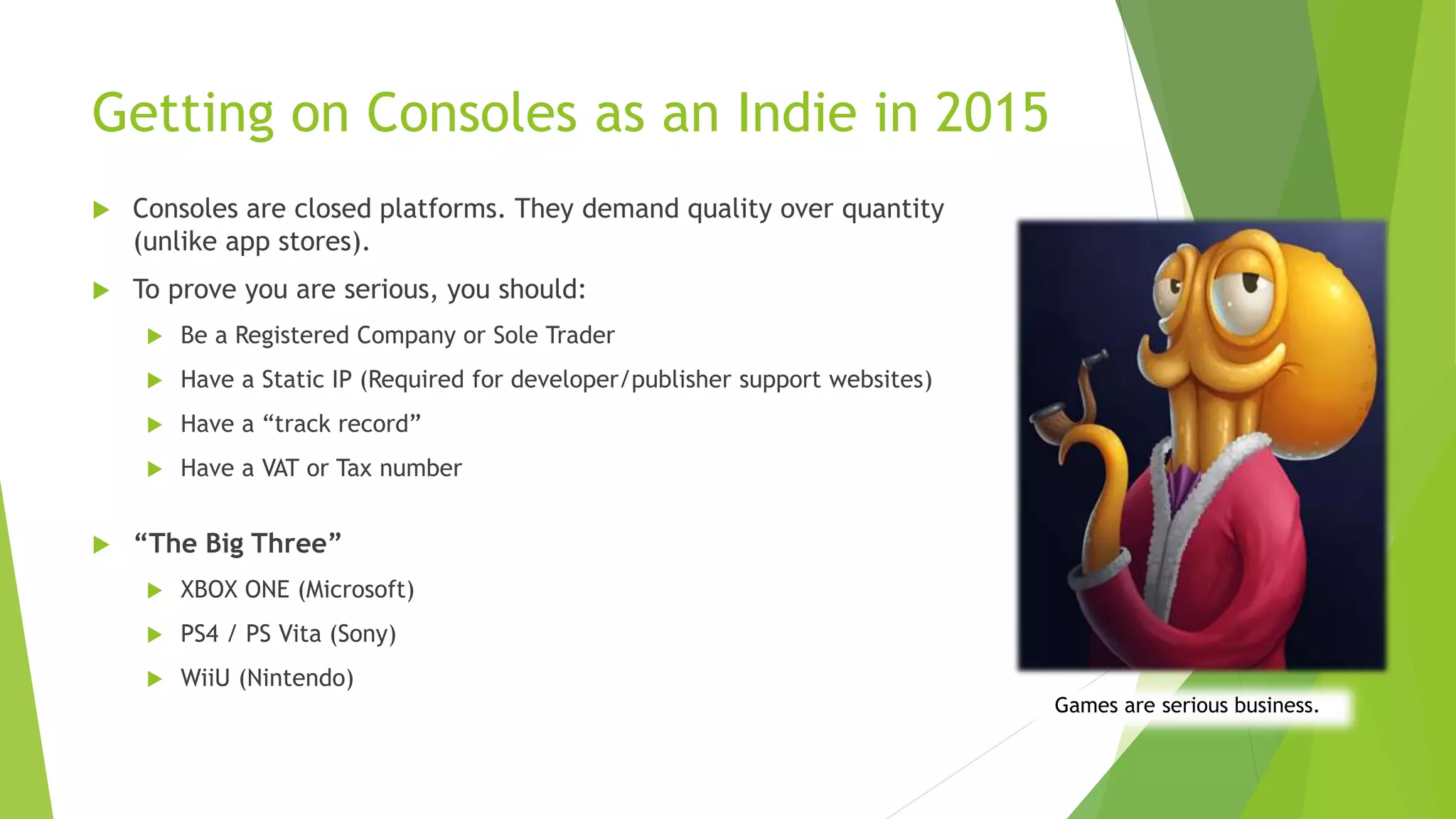 Getting on Consoles as an Indie in 2015
 Consoles are closed platforms. They demand quality over quantity
(unlike app stores).
 To prove you are serious, you should:
 Be a Registered Company or Sole Trader
 Have a Static IP (Required for developer/publisher support websites)
 Have a “track record”
 Have a VAT or Tax number
 “The Big Three”
 XBOX ONE (Microsoft)
 PS4 / PS Vita (Sony)
 WiiU (Nintendo)
Games are serious business.
 
