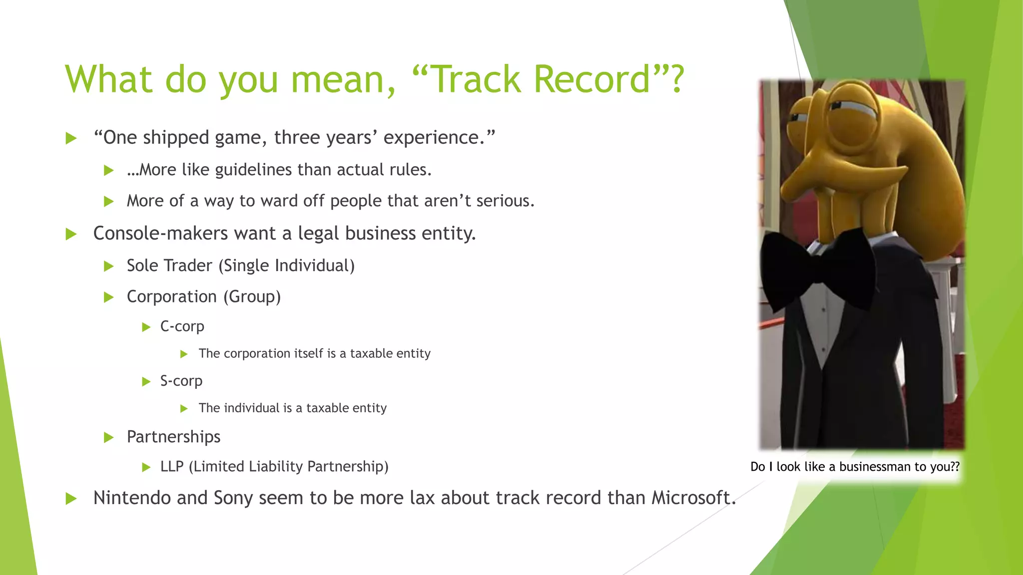 What do you mean, “Track Record”?
 “One shipped game, three years’ experience.”
 …More like guidelines than actual rules.
 More of a way to ward off people that aren’t serious.
 Console-makers want a legal business entity.
 Sole Trader (Single Individual)
 Corporation (Group)
 C-corp
 The corporation itself is a taxable entity
 S-corp
 The individual is a taxable entity
 Partnerships
 LLP (Limited Liability Partnership)
 Nintendo and Sony seem to be more lax about track record than Microsoft.
Do I look like a businessman to you??
 