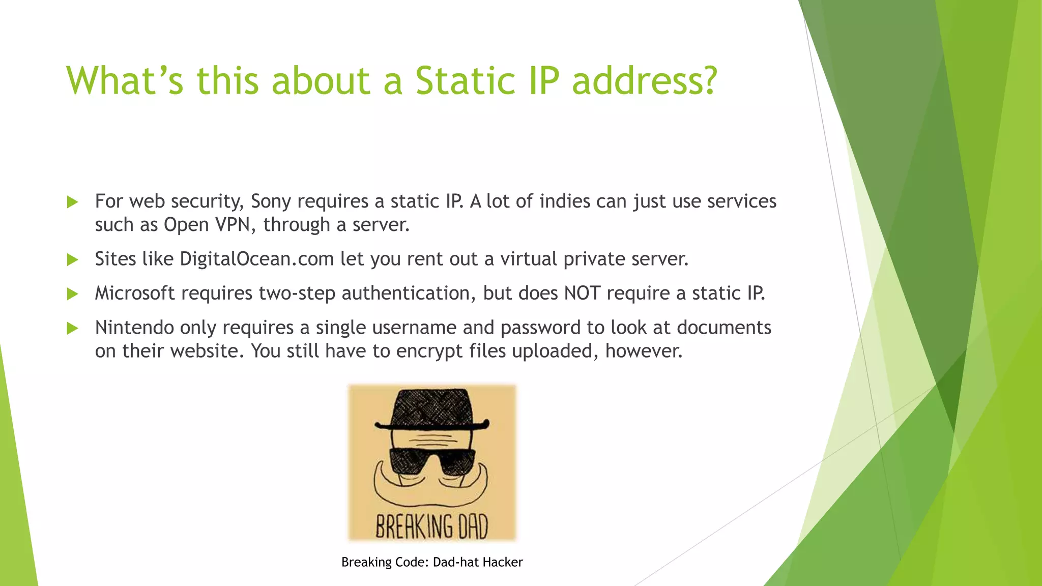 What’s this about a Static IP address?
 For web security, Sony requires a static IP. A lot of indies can just use services
such as Open VPN, through a server.
 Sites like DigitalOcean.com let you rent out a virtual private server.
 Microsoft requires two-step authentication, but does NOT require a static IP.
 Nintendo only requires a single username and password to look at documents
on their website. You still have to encrypt files uploaded, however.
Breaking Code: Dad-hat Hacker
 
