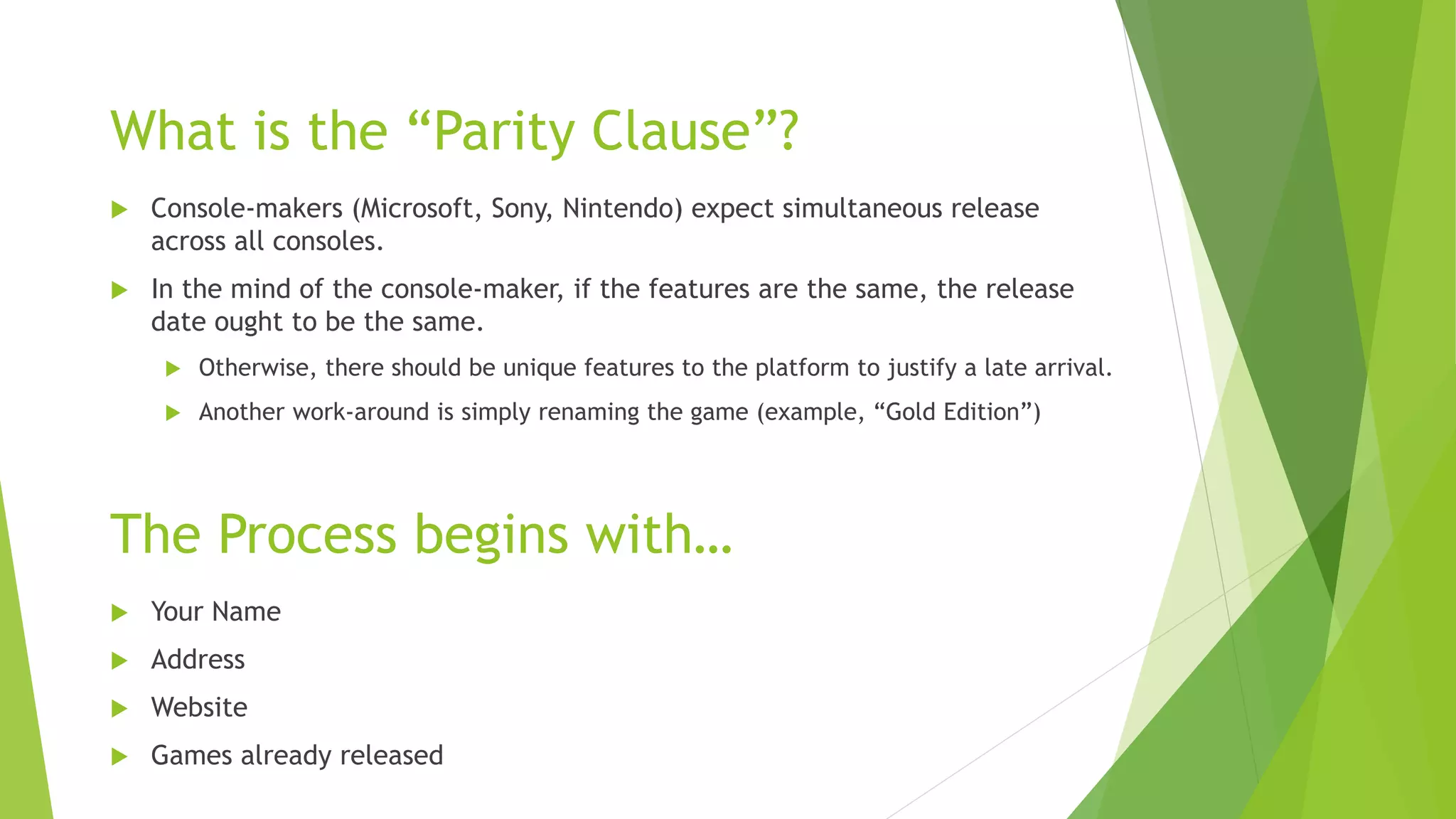 The Process begins with…
 Console-makers (Microsoft, Sony, Nintendo) expect simultaneous release
across all consoles.
 In the mind of the console-maker, if the features are the same, the release
date ought to be the same.
 Otherwise, there should be unique features to the platform to justify a late arrival.
 Another work-around is simply renaming the game (example, “Gold Edition”)
What is the “Parity Clause”?
 Your Name
 Address
 Website
 Games already released
 