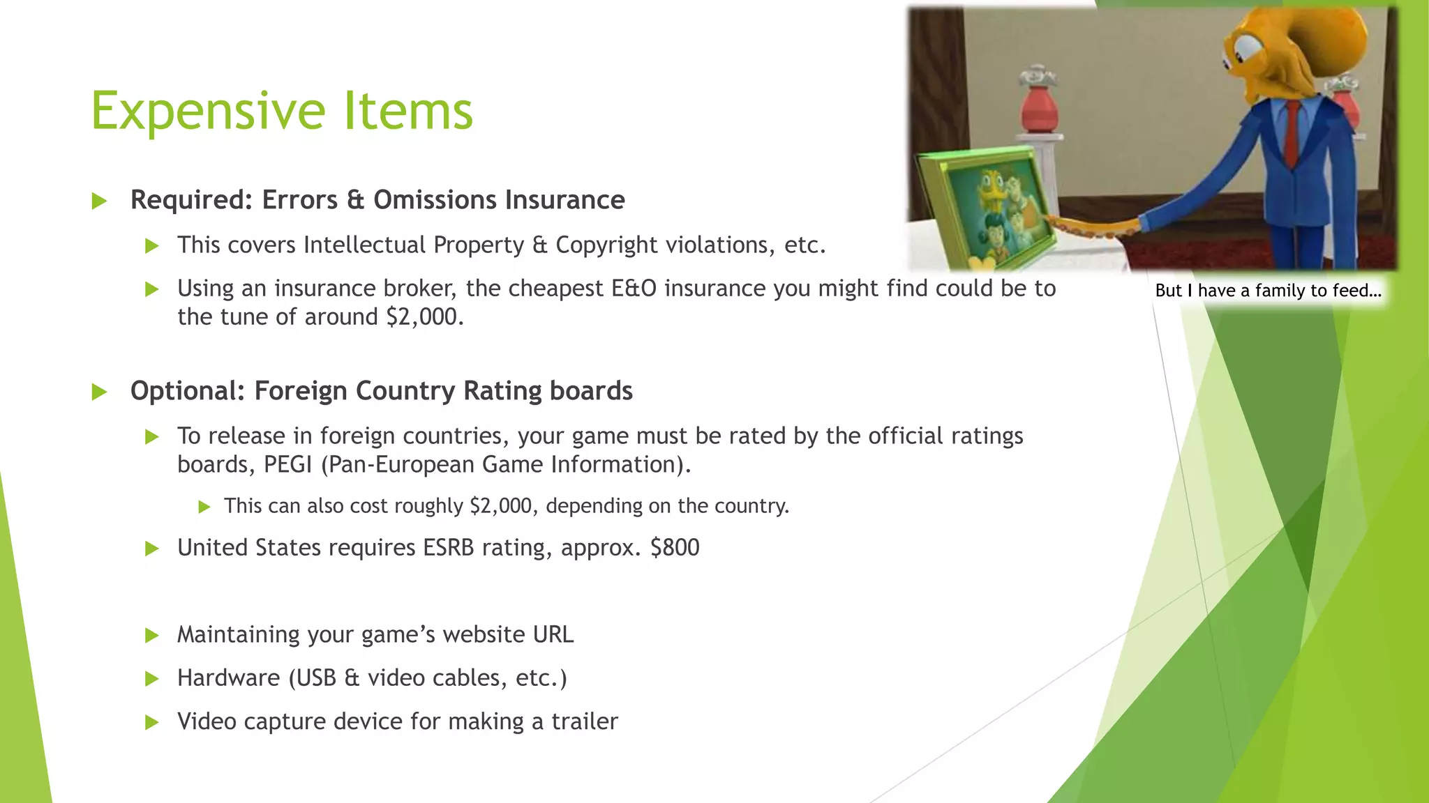 Expensive Items
 Required: Errors & Omissions Insurance
 This covers Intellectual Property & Copyright violations, etc.
 Using an insurance broker, the cheapest E&O insurance you might find could be to
the tune of around $2,000.
 Optional: Foreign Country Rating boards
 To release in foreign countries, your game must be rated by the official ratings
boards, PEGI (Pan-European Game Information).
 This can also cost roughly $2,000, depending on the country.
 United States requires ESRB rating, approx. $800
 Maintaining your game’s website URL
 Hardware (USB & video cables, etc.)
 Video capture device for making a trailer
But I have a family to feed…
 