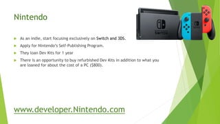 Nintendo
 As an indie, start focusing exclusively on Switch and 3DS.
 Apply for Nintendo’s Self-Publishing Program.
 They loan Dev Kits for 1 year
 There is an opportunity to buy refurbished Dev Kits in addition to what you
are loaned for about the cost of a PC ($800).
www.developer.Nintendo.com
 