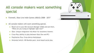 All console makers want something
special
 Farewell, Xbox Live Indie Games (XBLIG) 2008 – 2017
 All console makers will want something special.
 Reach out to your Dev Account Manager (DAM) and ask them,
“What are you trying to highlight right now?”
 Xbox: Unique integration into Mixer for streamers/viewers
 Cross-Play (ability to play between Xbox One and PC)
 PlayStation Plus: Cross-device Multiplayer
 Nintendo Switch: HD-Rumble pack, local-based social play
 