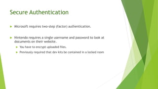 Secure Authentication
 Microsoft requires two-step (factor) authentication.
 Nintendo requires a single username and password to look at
documents on their website.
 You have to encrypt uploaded files.
 Previously required that dev kits be contained in a locked room
 
