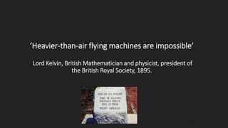 ‘Heavier-than-air flying machines are impossible’
Lord Kelvin, British Mathematician and physicist, president of
the British Royal Society, 1895.
1
 