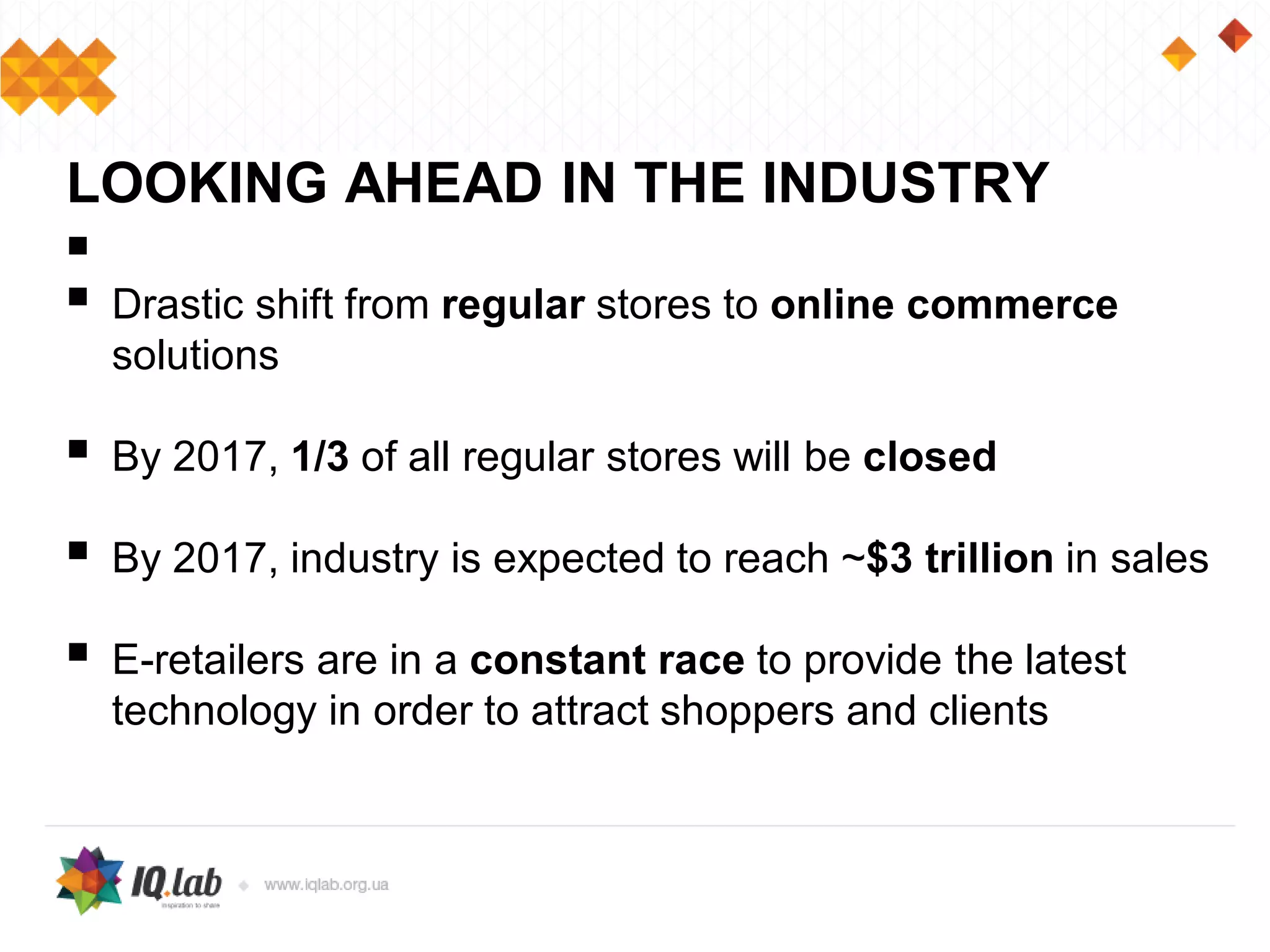 
 Drastic shift from regular stores to online commerce
solutions
 By 2017, 1/3 of all regular stores will be closed
 By 2017, industry is expected to reach ~$3 trillion in sales
 E-retailers are in a constant race to provide the latest
technology in order to attract shoppers and clients
LOOKING AHEAD IN THE INDUSTRY
 
