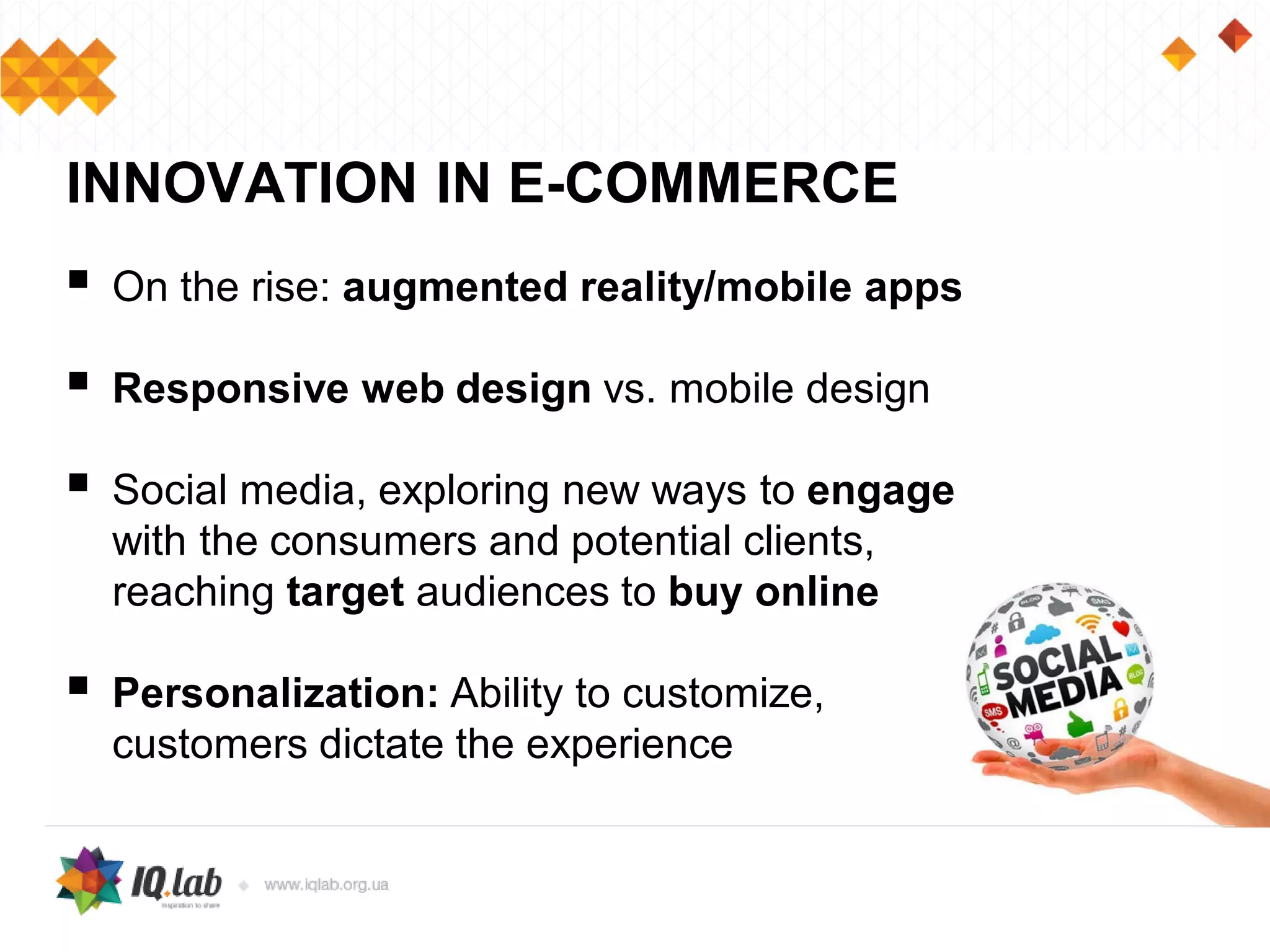 On the rise: augmented reality/mobile apps
 Responsive web design vs. mobile design
 Social media, exploring new ways to engage
with the consumers and potential clients,
reaching target audiences to buy online
 Personalization: Ability to customize,
customers dictate the experience
INNOVATION IN E-COMMERCE
 
