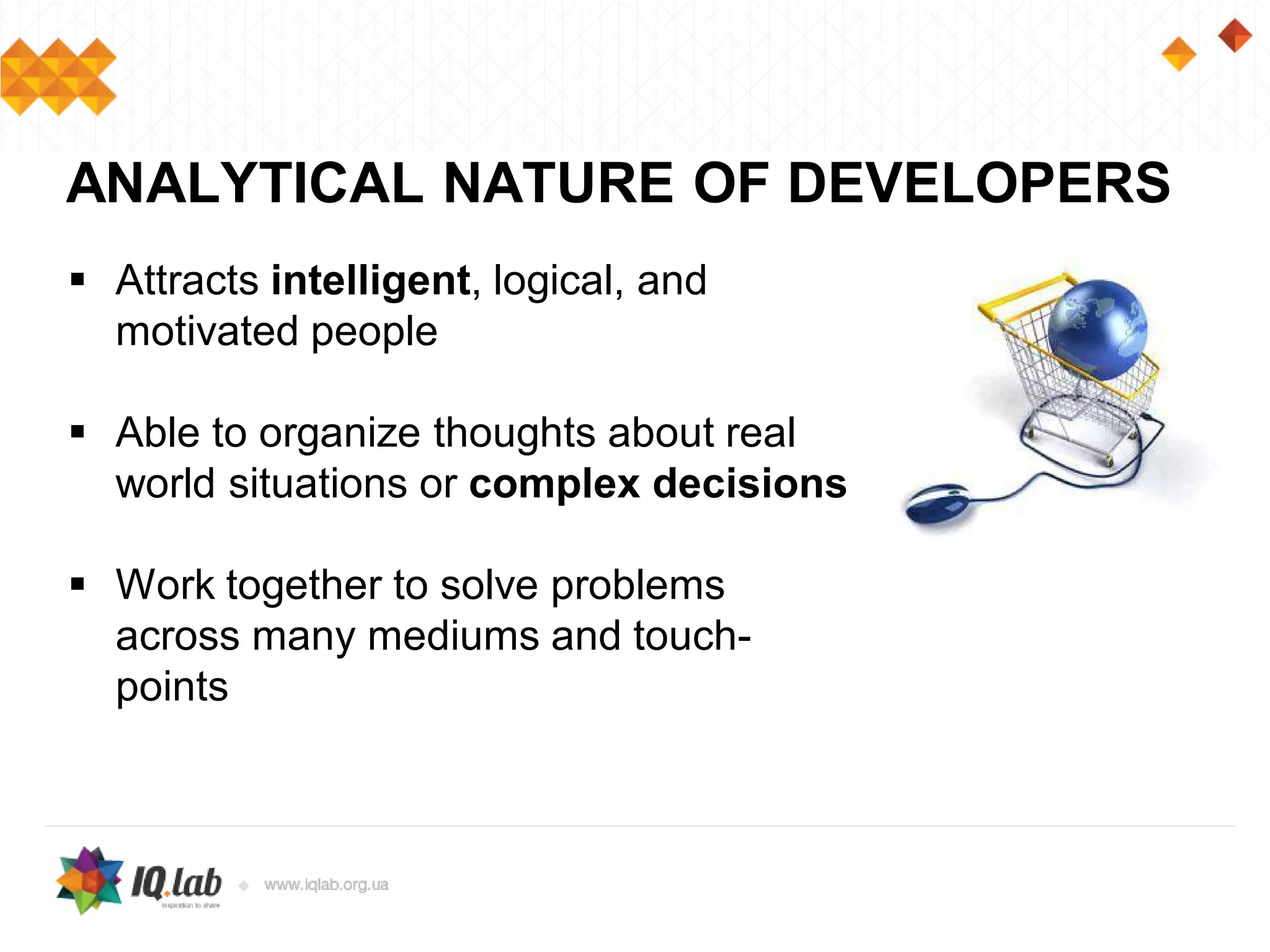  Attracts intelligent, logical, and
motivated people
 Able to organize thoughts about real
world situations or complex decisions
 Work together to solve problems
across many mediums and touch-
points
ANALYTICAL NATURE OF DEVELOPERS
 