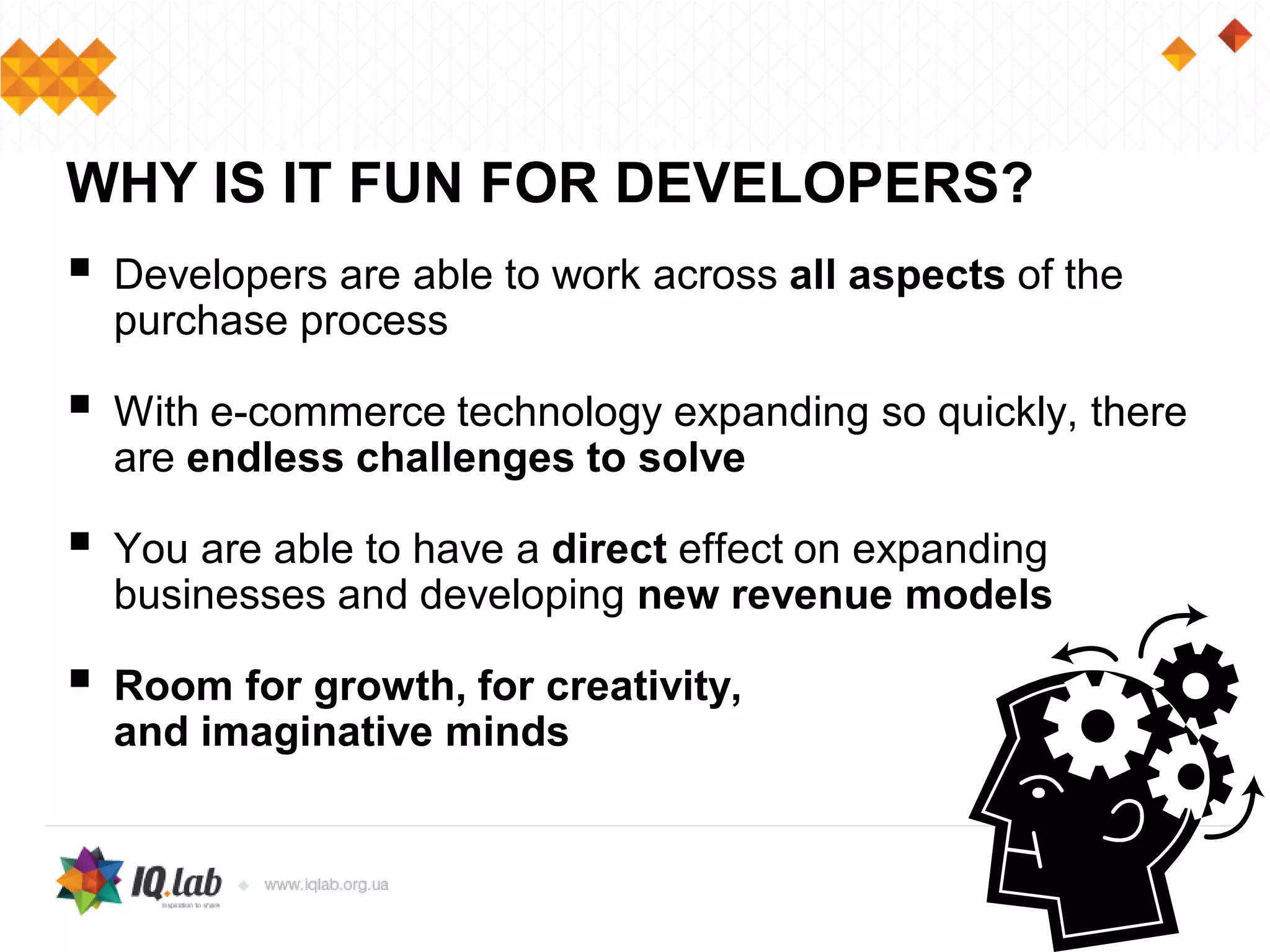  Developers are able to work across all aspects of the
purchase process
 With e-commerce technology expanding so quickly, there
are endless challenges to solve
 You are able to have a direct effect on expanding
businesses and developing new revenue models
 Room for growth, for creativity,
and imaginative minds
WHY IS IT FUN FOR DEVELOPERS?
 