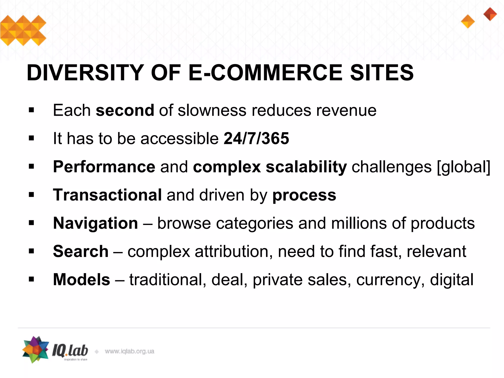  Each second of slowness reduces revenue
 It has to be accessible 24/7/365
 Performance and complex scalability challenges [global]
 Transactional and driven by process
 Navigation – browse categories and millions of products
 Search – complex attribution, need to find fast, relevant
 Models – traditional, deal, private sales, currency, digital
DIVERSITY OF E-COMMERCE SITES
 