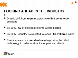 
 Drastic shift from regular stores to online commerce
solutions
 By 2017, 1/3 of all regular stores will be closed
 By 2017, industry is expected to reach ~$3 trillion in sales
 E-retailers are in a constant race to provide the latest
technology in order to attract shoppers and clients
LOOKING AHEAD IN THE INDUSTRY
 