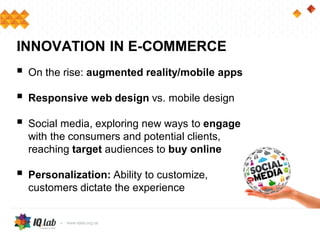  On the rise: augmented reality/mobile apps
 Responsive web design vs. mobile design
 Social media, exploring new ways to engage
with the consumers and potential clients,
reaching target audiences to buy online
 Personalization: Ability to customize,
customers dictate the experience
INNOVATION IN E-COMMERCE
 