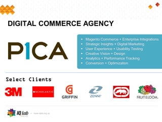 DIGITAL COMMERCE AGENCY
 Magento Commerce + Enterprise Integrations
 Strategic Insights + Digital Marketing
 User Experience + Usability Testing
 Creative Vision + Design
 Analytics + Performance Tracking
 Conversion + Optimization
Select Clients
 
