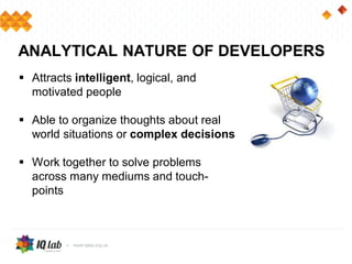  Attracts intelligent, logical, and
motivated people
 Able to organize thoughts about real
world situations or complex decisions
 Work together to solve problems
across many mediums and touch-
points
ANALYTICAL NATURE OF DEVELOPERS
 
