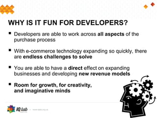  Developers are able to work across all aspects of the
purchase process
 With e-commerce technology expanding so quickly, there
are endless challenges to solve
 You are able to have a direct effect on expanding
businesses and developing new revenue models
 Room for growth, for creativity,
and imaginative minds
WHY IS IT FUN FOR DEVELOPERS?
 