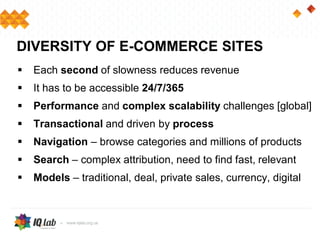  Each second of slowness reduces revenue
 It has to be accessible 24/7/365
 Performance and complex scalability challenges [global]
 Transactional and driven by process
 Navigation – browse categories and millions of products
 Search – complex attribution, need to find fast, relevant
 Models – traditional, deal, private sales, currency, digital
DIVERSITY OF E-COMMERCE SITES
 