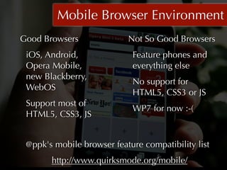 Mobile Browser Environment
Good Browsers              Not So Good Browsers
 iOS, Android,              Feature phones and
 Opera Mobile,              everything else
 new Blackberry,
                            No support for
 WebOS
                            HTML5, CSS3 or JS
 Support most of
                            WP7 for now :-(
 HTML5, CSS3, JS


 @ppk's mobile browser feature compatibility list
       http://www.quirksmode.org/mobile/  
 