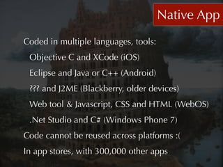 Native App
Coded in multiple languages, tools:
 Objective C and XCode (iOS)
 Eclipse and Java or C++ (Android)
 ??? and J2ME (Blackberry, older devices)
 Web tool & Javascript, CSS and HTML (WebOS)
 .Net Studio and C# (Windows Phone 7)
Code cannot be reused across platforms :(
In app stores, with 300,000 other apps
 