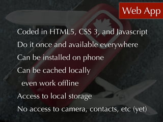 Web App

Coded in HTML5, CSS 3, and Javascript
Do it once and available everywhere
Can be installed on phone
Can be cached locally
 even work ofﬂine
Access to local storage
No access to camera, contacts, etc (yet)
 