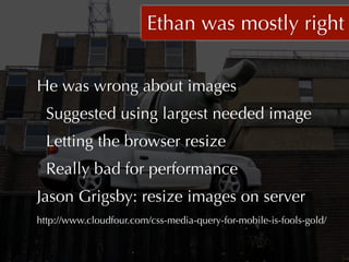 Ethan was mostly right


He was wrong about images
  Suggested using largest needed image
  Letting the browser resize
  Really bad for performance
Jason Grigsby: resize images on server
http://www.cloudfour.com/css-media-query-for-mobile-is-fools-gold/
 