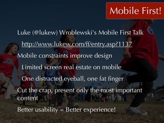 Mobile First!

Luke (@lukew) Wroblewski's Mobile First Talk
 http://www.lukew.com/ff/entry.asp?1137
Mobile constraints improve design
 Limited screen real estate on mobile
 One distracted eyeball, one fat ﬁnger
Cut the crap, present only the most important
content
Better usability = Better experience!
 