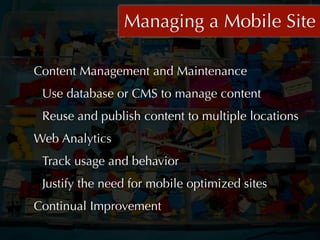 Managing a Mobile Site

Content Management and Maintenance
 Use database or CMS to manage content
 Reuse and publish content to multiple locations
Web Analytics
 Track usage and behavior
 Justify the need for mobile optimized sites
Continual Improvement
 