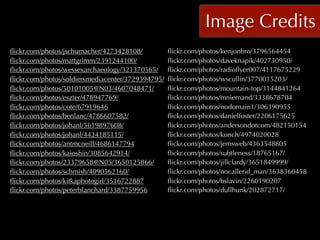 Image Credits
ﬂickr.com/photos/jschumacher/4273428108/           ﬂickr.com/photos/kenjonbro/3796564454
ﬂickr.com/photos/mattgrimm/2391244100/             ﬂickr.com/photos/daveknapik/402730950/
ﬂickr.com/photos/wessexarchaeology/321370565/      ﬂickr.com/photos/radioﬂyer007/4117675229
ﬂickr.com/photos/soldiersmediacenter/3729394795/   ﬂickr.com/photos/wscullin/3770015203/
ﬂickr.com/photos/50101005@N03/4607048471/          ﬂickr.com/photos/mountain-top/3144841264
ﬂickr.com/photos/eszter/478947769/                 ﬂickr.com/photos/mniemand/3338678704
ﬂickr.com/photos/cote/67919646                     ﬂickr.com/photos/nodomain1/306390955
ﬂickr.com/photos/benlanc/4786607582/               ﬂickr.com/photos/danielfoster/2206175625
ﬂickr.com/photos/johanl/5619897608/                ﬂickr.com/photos/andersondotcom/482150154
ﬂickr.com/photos/johanl/4424185115/                ﬂickr.com/photos/konch/4974020028
ﬂickr.com/photos/antmcneill/4686147794             ﬂickr.com/photos/jemsweb/4363548805
ﬂickr.com/photos/kaioshin/3085642914/              ﬂickr.com/photos/subtleness/18765167/
ﬂickr.com/photos/23379658@N05/3650125866/          ﬂickr.com/photos/jillclardy/3651849999/
ﬂickr.com/photos/schmish/4090562160/               ﬂickr.com/photos/nocallerid_man/3638360458
ﬂickr.com/photos/kitkaphotogirl/3516722887         ﬂickr.com/photos/bslavin/2260190207
ﬂickr.com/photos/peterblanchard/3387759956         ﬂickr.com/photos/dullhunk/202872717/
 