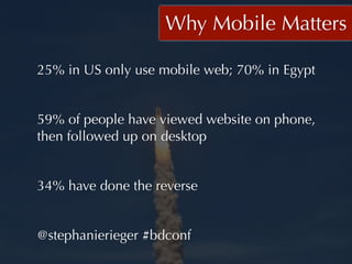 Why Mobile Matters

25% in US only use mobile web; 70% in Egypt


59% of people have viewed website on phone,
then followed up on desktop


34% have done the reverse


@stephanierieger #bdconf
 