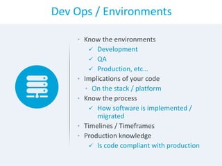 Dev Ops / Environments
• Know the environments
 Development
 QA
 Production, etc…
• Implications of your code
• On the stack / platform
• Know the process
 How software is implemented /
migrated
• Timelines / Timeframes
• Production knowledge
 Is code compliant with production
 
