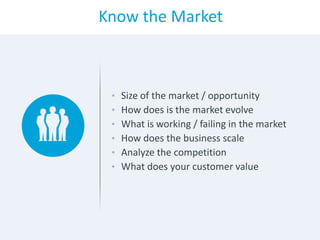 Know the Market
• Size of the market / opportunity
• How does is the market evolve
• What is working / failing in the market
• How does the business scale
• Analyze the competition
• What does your customer value
 