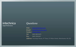 Questions
Web:     www.intechnica.co.uk
Email: more@intechnica.co.uk
Twitter: @intechnica
Tel:     0845 680 9679
Fax:     0845 2991647
Address: Fourways House, 4th Floor, 57 Hilton Street, Manchester, M1 2EJ
 