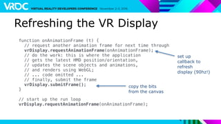Refreshing the VR Display
function onAnimationFrame (t) {
// request another animation frame for next time through
vrDisplay.requestAnimationFrame(onAnimationFrame);
// do the work: this is where the application
// gets the latest HMD position/orientation,
// updates the scene objects and animations,
// and renders using WebGL;
// ... code omitted ...
// finally, submit the frame
vrDisplay.submitFrame();
}
// start up the run loop
vrDisplay.requestAnimationFrame(onAnimationFrame);
copy the bits
from the canvas
set up
callback to
refresh
display (90hz!)
 