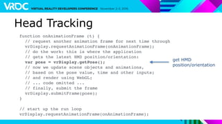 Head Tracking
function onAnimationFrame (t) {
// request another animation frame for next time through
vrDisplay.requestAnimationFrame(onAnimationFrame);
// do the work: this is where the application
// gets the latest HMD position/orientation:
var pose = vrDisplay.getPose();
// now we update scene objects and animations,
// based on the pose value, time and other inputs;
// and render using WebGL;
// ... code omitted ...
// finally, submit the frame
vrDisplay.submitFrame(pose);
}
// start up the run loop
vrDisplay.requestAnimationFrame(onAnimationFrame);
get HMD
position/orientation
 