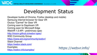 Developer builds of Chrome, Firefox (desktop and mobile)
Samsung Internet browser for Gear VR
Oculus “Carmel” for Gear VR
Coming soon to Daydream VR
Coming soon for Microsoft Edge
WebVR 1.0 API - preliminary spec
http://mozvr.github.io/webvr-spec/
W3C Community Group
https://www.w3.org/community/webvr/
Slack Channel
https://webvr.slack.com/
Examples
https://webvr.info/samples/
Development Status
https://webvr.info/
 