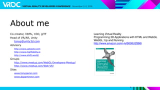 About me
Co-creator, VRML, X3D, glTF
Head of VR/AR, Unity
tonyp@unity3d.com
Advisory
http://www.uploadvr.com
http://www.highfidelity.io
http://www.shiift.world/
Groups
http://www.meetup.com/WebGL-Developers-Meetup/
http://www.meetup.com/Web-VR/
Sites
www.tonyparisi.com
www.dopaminevr.com
Learning Virtual Reality
Programming 3D Applications with HTML and WebGL
WebGL: Up and Running
http://www.amazon.com/-/e/B008UZ888I
 