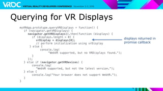 Querying for VR Displays
myVRApp.prototype.queryVRDisplays = function() {
if (navigator.getVRDisplays) {
navigator.getVRDisplays().then(function (displays) {
if (displays.length > 0) {
vrDisplay = displays[0];
// perform initialization using vrDisplay
} else {
console.log(
"WebVR supported, but no VRDisplays found.");
}
});
} else if (navigator.getVRDevices) {
console.log(
"WebVR supported, but not the latest version.");
} else {
console.log("Your browser does not support WebVR.");
}
}
displays returned in
promise callback
 