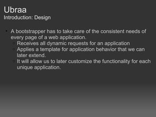 Ubraa Introduction: Design A bootstrapper has to take care of the consistent needs of every page of a web application. Receives all dynamic requests for an application Applies a template for application behavior that we can later extend. It will allow us to later customize the functionality for each unique application. 