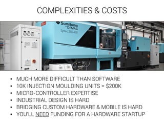 COMPLEXITIES & COSTS 
• MUCH MORE DIFFICULT THAN SOFTWARE 
• 10K INJECTION MOULDING UNITS = $200K 
• MICRO-CONTROLLER EXPERTISE 
• INDUSTRIAL DESIGN IS HARD 
• BRIDGING CUSTOM HARDWARE & MOBILE IS HARD 
• YOU'LL NEED FUNDING FOR A HARDWARE STARTUP 
 