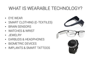 WHAT IS WEARABLE TECHNOLOGY? 
• EYE WEAR 
• SMART CLOTHING (E-TEXTILES) 
• BRAIN SENSORS 
• WATCHES & WRIST 
• JEWELRY 
• EARBUDS & HEADPHONES 
• BIOMETRIC DEVICES 
• IMPLANTS & SMART TATTOOS 
 