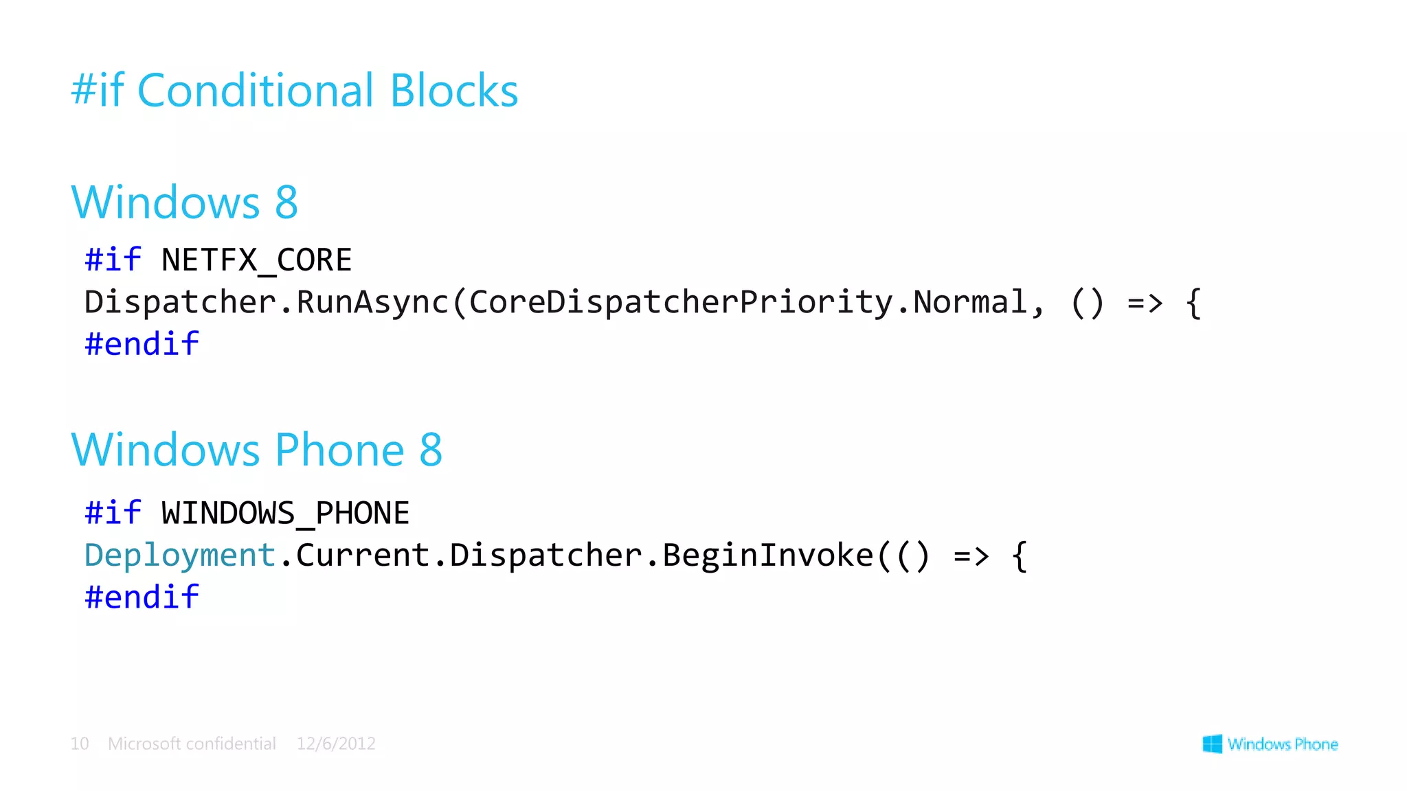 #if Conditional Blocks

Windows 8
 #if NETFX_CORE
 Dispatcher.RunAsync(CoreDispatcherPriority.Normal, () => {
 #endif


Windows Phone 8
 #if WINDOWS_PHONE
 Deployment.Current.Dispatcher.BeginInvoke(() => {
 #endif



10   Microsoft confidential   12/6/2012
 