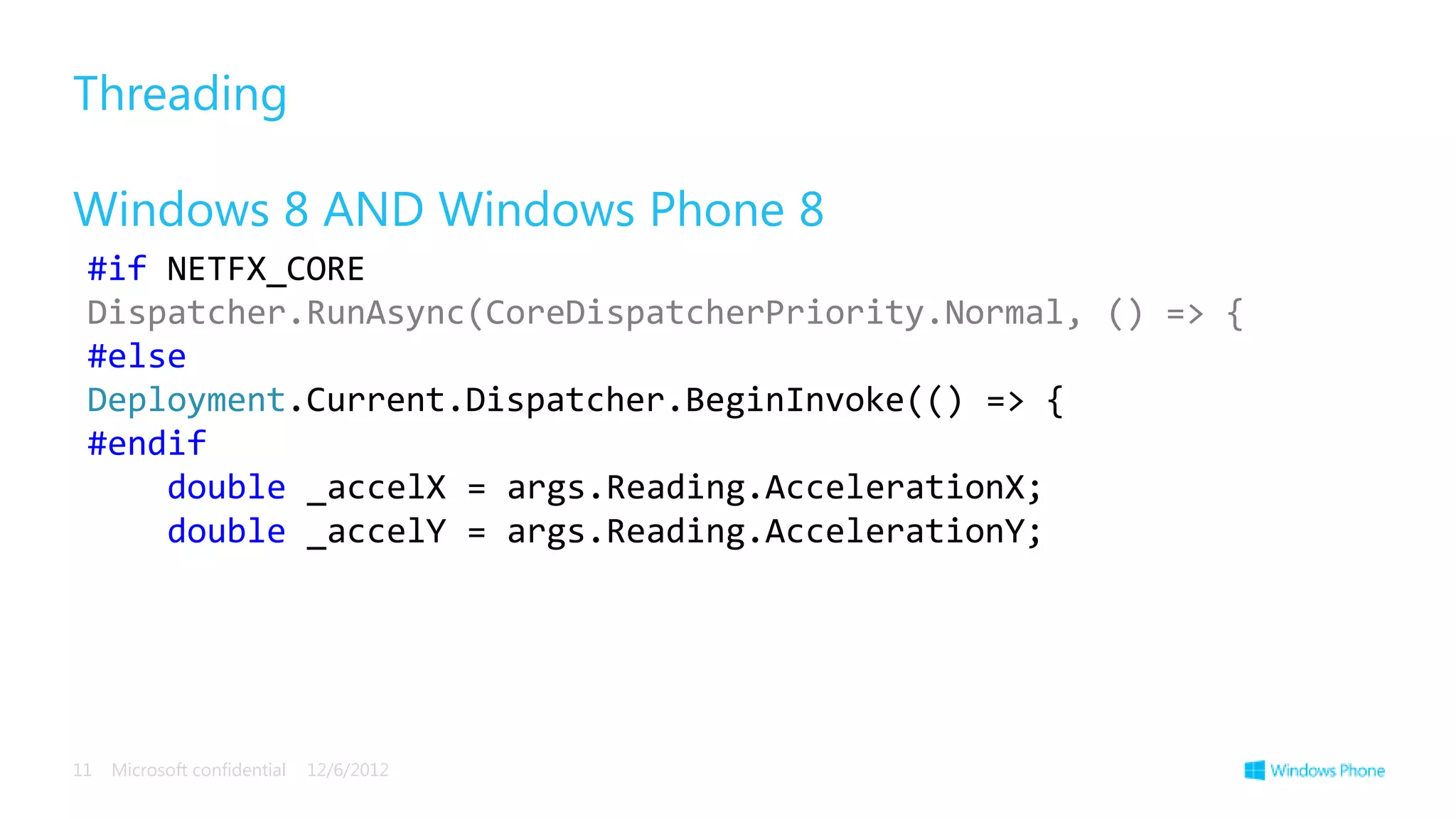 Threading

Windows 8 AND Windows Phone 8
 #if NETFX_CORE
 Dispatcher.RunAsync(CoreDispatcherPriority.Normal, () => {
 #else
 Deployment.Current.Dispatcher.BeginInvoke(() => {
 #endif
     double _accelX = args.Reading.AccelerationX;
     double _accelY = args.Reading.AccelerationY;




11   Microsoft confidential   12/6/2012
 
