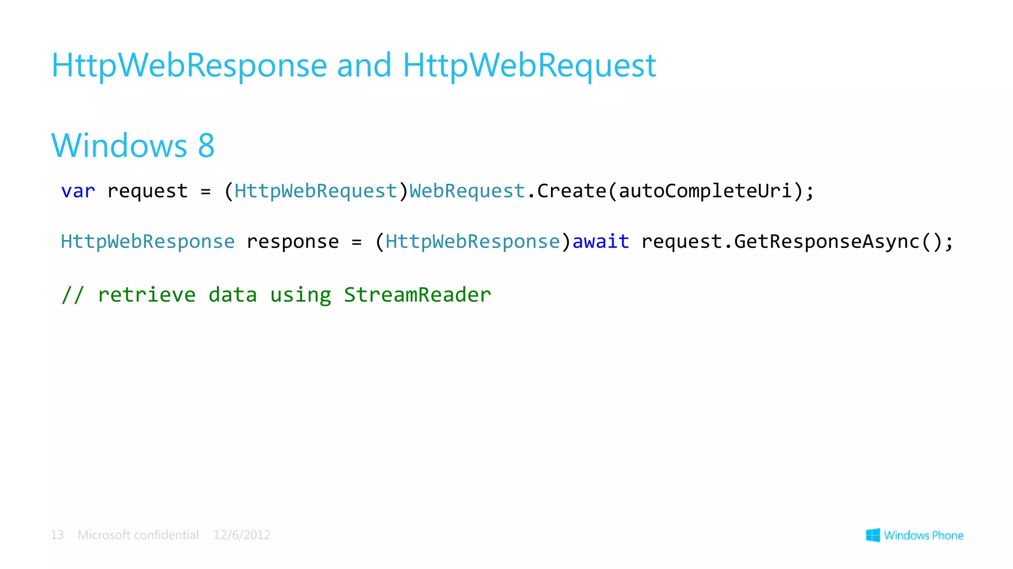 HttpWebResponse and HttpWebRequest

Windows 8
 var request = (HttpWebRequest)WebRequest.Create(autoCompleteUri);

 HttpWebResponse response = (HttpWebResponse)await request.GetResponseAsync();

 // retrieve data using StreamReader




13   Microsoft confidential   12/6/2012
 