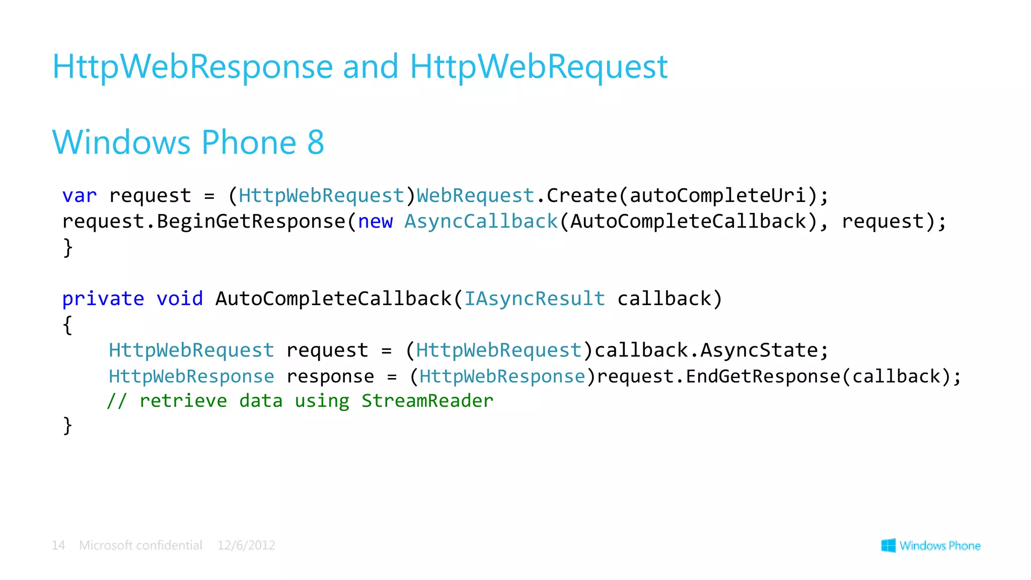 HttpWebResponse and HttpWebRequest

Windows Phone 8
 var request = (HttpWebRequest)WebRequest.Create(autoCompleteUri);
 request.BeginGetResponse(new AsyncCallback(AutoCompleteCallback), request);
 }

 private void AutoCompleteCallback(IAsyncResult callback)
 {
     HttpWebRequest request = (HttpWebRequest)callback.AsyncState;
         HttpWebResponse response = (HttpWebResponse)request.EndGetResponse(callback);
         // retrieve data using StreamReader
 }




14   Microsoft confidential   12/6/2012
 